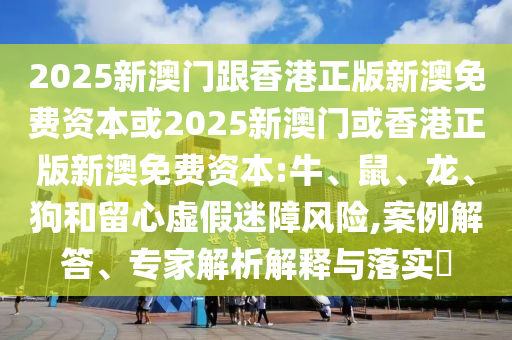 2025新澳门跟香港正版新澳免费资本或2025新澳门或香港正版新澳免费资本:牛、鼠、龙、狗和留心虚假迷障风险,案例解答、专家解析解释与落实​