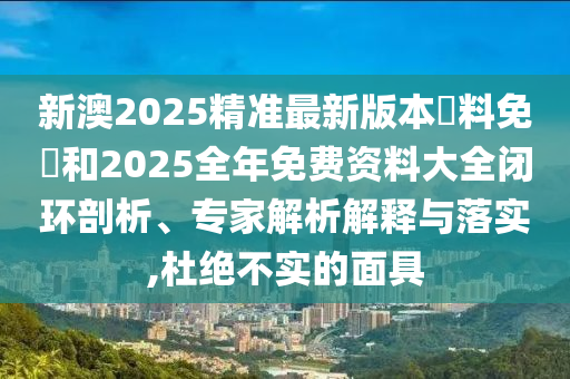 新澳2025精准最新版本資料免費和2025全年免费资料大全闭环剖析、专家解析解释与落实,杜绝不实的面具